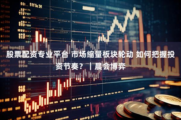 股票配资专业平台 市场缩量板块轮动 如何把握投资节奏?|晨会博弈