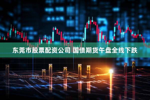 东莞市股票配资公司 国债期货午盘全线下跌