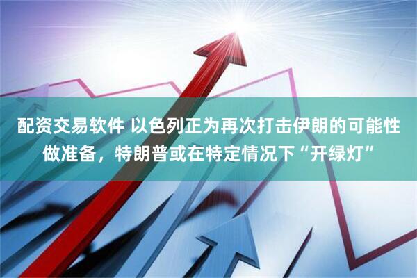 配资交易软件 以色列正为再次打击伊朗的可能性做准备，特朗普或在特定情况下“开绿灯”