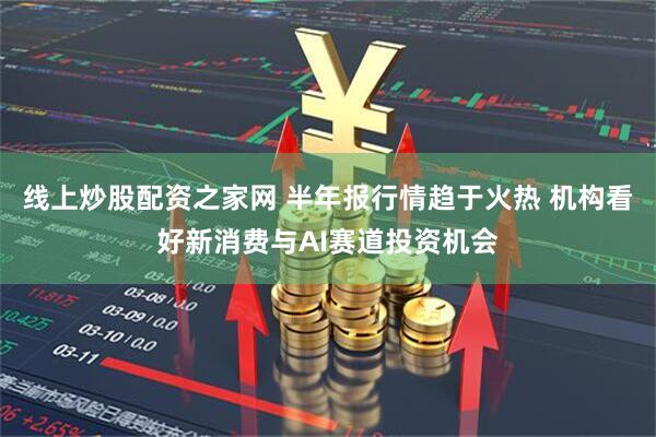 线上炒股配资之家网 半年报行情趋于火热 机构看好新消费与AI赛道投资机会