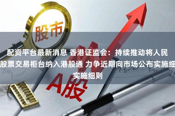 配资平台最新消息 香港证监会：持续推动将人民币股票交易柜台纳入港股通 力争近期向市场公布实施细则