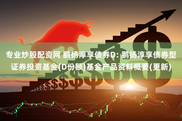 专业炒股配资网 鹏扬淳享债券D: 鹏扬淳享债券型证券投资基金(D份额)基金产品资料概要(更新)