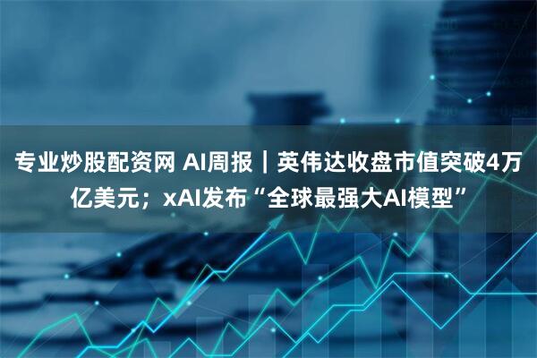专业炒股配资网 AI周报｜英伟达收盘市值突破4万亿美元；xAI发布“全球最强大AI模型”