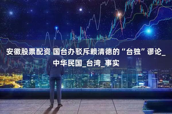 安徽股票配资 国台办驳斥赖清德的“台独”谬论_中华民国_台湾_事实