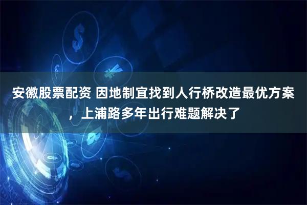安徽股票配资 因地制宜找到人行桥改造最优方案，上浦路多年出行难题解决了