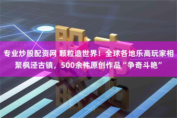 专业炒股配资网 颗粒造世界！全球各地乐高玩家相聚枫泾古镇，500余件原创作品“争奇斗艳”