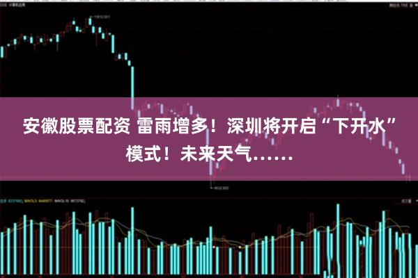 安徽股票配资 雷雨增多！深圳将开启“下开水”模式！未来天气……