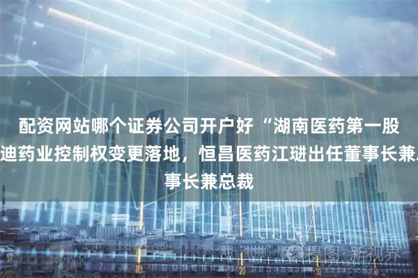 配资网站哪个证券公司开户好 “湖南医药第一股”启迪药业控制权变更落地，恒昌医药江琎出任董事长兼总裁