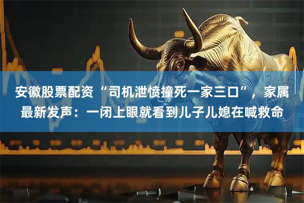 安徽股票配资 “司机泄愤撞死一家三口”，家属最新发声：一闭上眼就看到儿子儿媳在喊救命