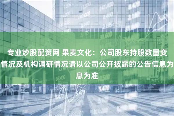 专业炒股配资网 果麦文化：公司股东持股数量变动情况及机构调研情况请以公司公开披露的公告信息为准