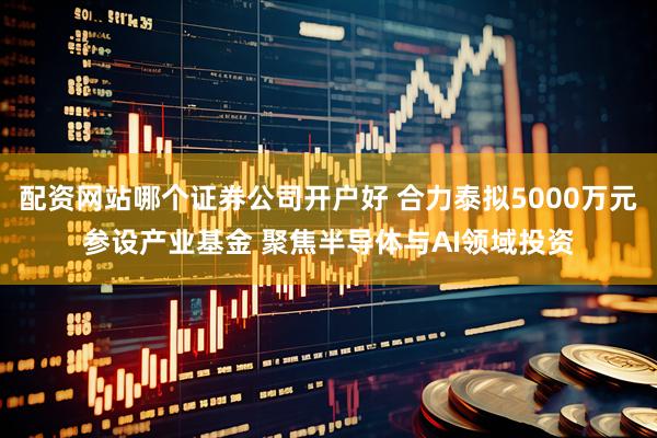 配资网站哪个证券公司开户好 合力泰拟5000万元参设产业基金 聚焦半导体与AI领域投资