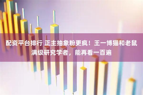 配资平台排行 正主抽象粉更疯！王一博猫和老鼠满级研究学者，能再看一百遍