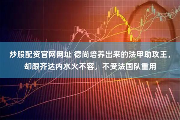 炒股配资官网网址 德尚培养出来的法甲助攻王，却跟齐达内水火不容，不受法国队重用