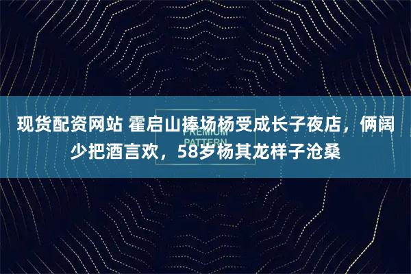 现货配资网站 霍启山捧场杨受成长子夜店，俩阔少把酒言欢，58岁杨其龙样子沧桑