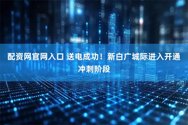 配资网官网入口 送电成功！新白广城际进入开通冲刺阶段