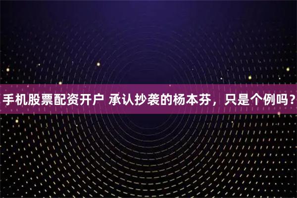 手机股票配资开户 承认抄袭的杨本芬，只是个例吗？